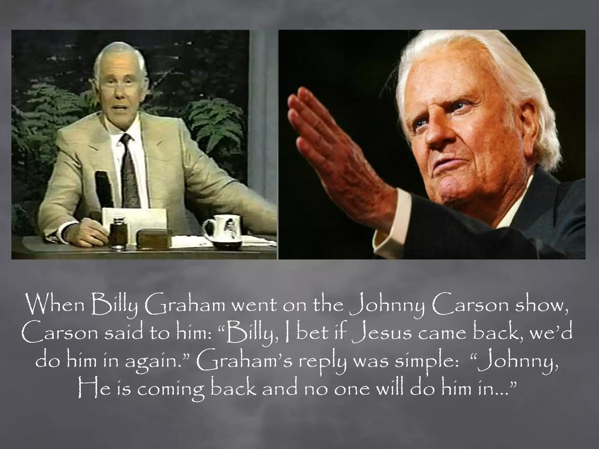 When Billy Graham went on the Johnny Carson show,
Carson said to him: “Billy, I bet if Jesus came back, we‟d
 do him in again.” Graham‟s reply was simple: “Johnny,
     He is coming back and no one will do him in…”
 