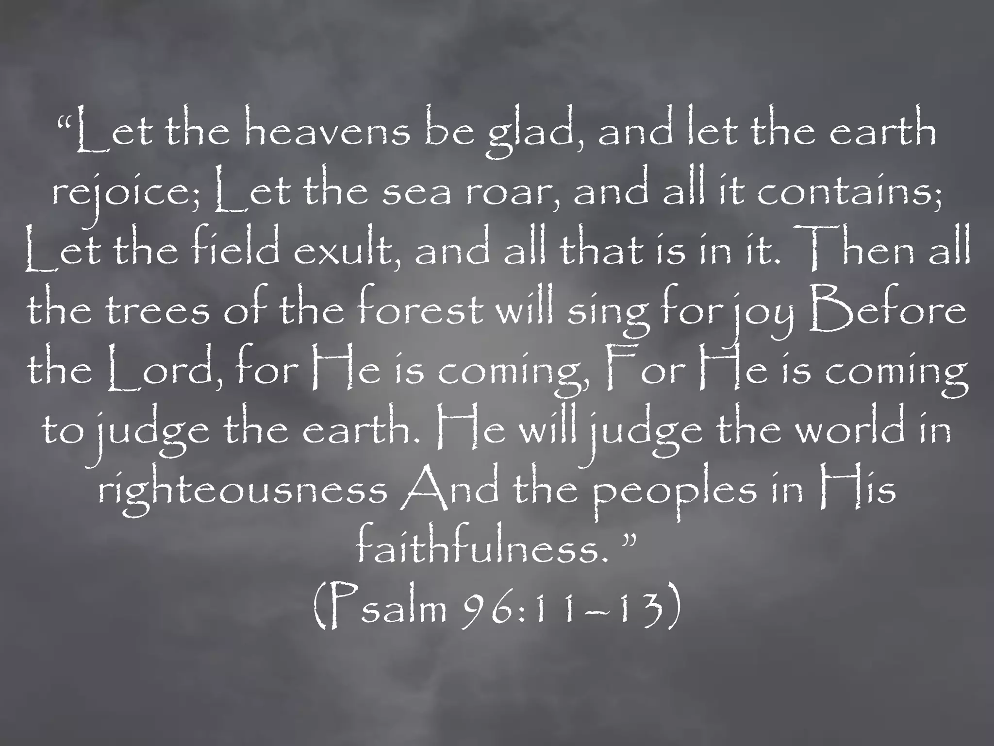 “Let the heavens be glad, and let the earth
  rejoice; Let the sea roar, and all it contains;
Let the field exult, and all that is in it. Then all
the trees of the forest will sing for joy Before
the Lord, for He is coming, For He is coming
 to judge the earth. He will judge the world in
    righteousness And the peoples in His
                  faithfulness. ”
                (Psalm 96:11–13)
 
