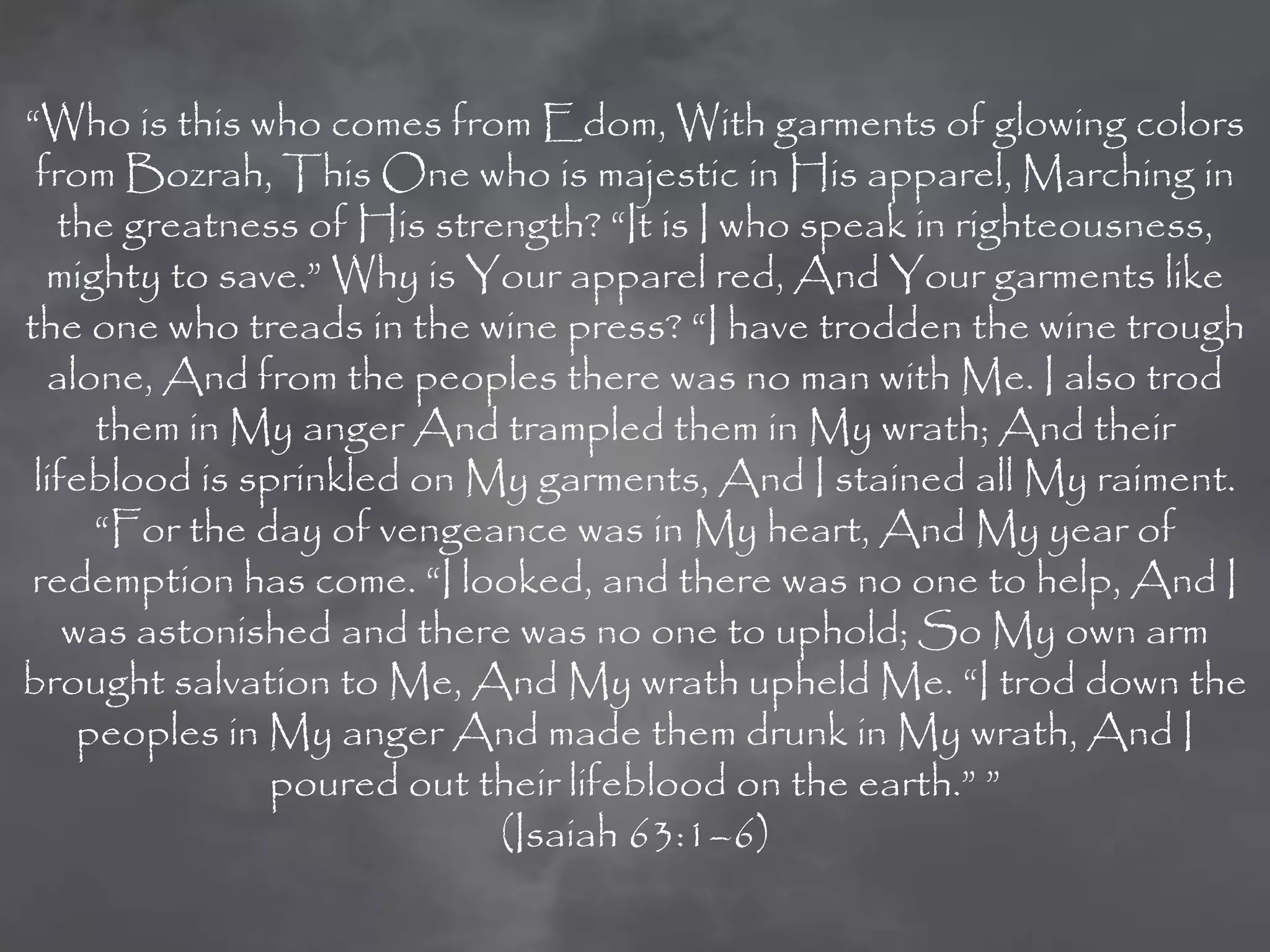 “Who is this who comes from Edom, With garments of glowing colors
 from Bozrah, This One who is majestic in His apparel, Marching in
   the greatness of His strength? “It is I who speak in righteousness,
  mighty to save.” Why is Your apparel red, And Your garments like
the one who treads in the wine press? “I have trodden the wine trough
  alone, And from the peoples there was no man with Me. I also trod
      them in My anger And trampled them in My wrath; And their
 lifeblood is sprinkled on My garments, And I stained all My raiment.
      “For the day of vengeance was in My heart, And My year of
 redemption has come. “I looked, and there was no one to help, And I
    was astonished and there was no one to uphold; So My own arm
brought salvation to Me, And My wrath upheld Me. “I trod down the
     peoples in My anger And made them drunk in My wrath, And I
                poured out their lifeblood on the earth.” ”
                            (Isaiah 63:1–6)
 