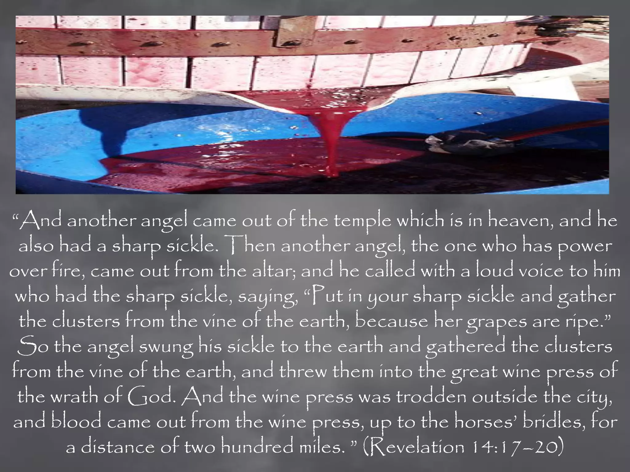“And another angel came out of the temple which is in heaven, and he
 also had a sharp sickle. Then another angel, the one who has power
over fire, came out from the altar; and he called with a loud voice to him
who had the sharp sickle, saying, “Put in your sharp sickle and gather
 the clusters from the vine of the earth, because her grapes are ripe.”
 So the angel swung his sickle to the earth and gathered the clusters
from the vine of the earth, and threw them into the great wine press of
 the wrath of God. And the wine press was trodden outside the city,
and blood came out from the wine press, up to the horses‟ bridles, for
       a distance of two hundred miles. ” (Revelation 14:17–20)
 