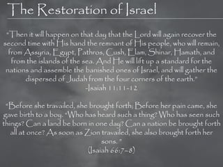 The Restoration of Israel
 ―Then it will happen on that day that the Lord will again recover the
second time with His hand the remnant of His people, who will remain,
  from Assyria, Egypt, Pathros, Cush, Elam, Shinar, Hamath, and
   from the islands of the sea. And He will lift up a standard for the
 nations and assemble the banished ones of Israel, and will gather the
       dispersed of Judah from the four corners of the earth.‖
                            -Isaiah 11:11-12

 ―Before she travailed, she brought forth; Before her pain came, she
gave birth to a boy. ―Who has heard such a thing? Who has seen such
things? Can a land be born in one day? Can a nation be brought forth
   all at once? As soon as Zion travailed, she also brought forth her
                                 sons. ‖
                            (Isaiah 66:7–8)
 