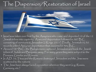 The Dispersion/Restoration of Israel




• Israel was taken over first by the Assyrians who came and deported 10 of the 12
  Jewish tribes into captivity. A second deportation followed in 587 B.C.
  consisting of survivors in Jerusalem (2 Kings 25:11). Finally, Jeremiah 52:30
  records a third Assyrian deportation that occurred in 582 B.C.
• Around 587 B.C., the Babylonians captured Jerusalem and took the Jewish
  tribes of Judah and Benjamin away. For many years they were subject to the
  Persians, Greeks and Romans.
• In A.D. 70, Titus and the Romans destroyed Jerusalem and the Jews were
  scattered to the nations
• The Jews have always faced opposition wherever they went (e.g. Russia,
  Germany, etc.)
 