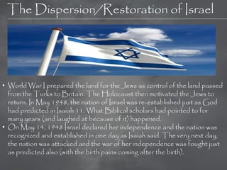 The Dispersion/Restoration of Israel




• World War I prepared the land for the Jews as control of the land passed
  from the Turks to Britain. The Holocaust then motivated the Jews to
  return. In May 1948, the nation of Israel was re-established just as God
  had predicted in Isaiah 11. What Biblical scholars had pointed to for
  many years (and laughed at because of it) happened.
• On May 14, 1948 Israel declared her independence and the nation was
  recognized and established in one day as Isaiah said. The very next day,
  the nation was attacked and the war of her independence was fought just
  as predicted also (with the birth pains coming after the birth).
 