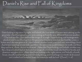 Daniel‘s Rise and Fall of Kingdoms




 ―I was looking in my vision by night, and behold, the four winds of heaven were stirring up the
 great sea. ―And four great beasts were coming up from the sea, different from one another.
    ―The first was like a lion and had the wings of an eagle. I kept looking until its wings were
    plucked, and it was lifted up from the ground and made to stand on two feet like a man; a
human mind also was given to it. ―And behold, another beast, a second one, resembling a bear.
And it was raised up on one side, and three ribs were in its mouth between its teeth; and thus
they said to it, ‗Arise, devour much meat!‘ ―After this I kept looking, and behold, another one,
 like a leopard, which had on its back four wings of a bird; the beast also had four heads, and
  dominion was given to it. ―After this I kept looking in the night visions, and behold, a fourth
  beast, dreadful and terrifying and extremely strong; and it had large iron teeth. It devoured
           and crushed and trampled down the remainder with its feet‖ (Daniel 7:1–8)
 