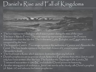 Daniel‘s Rise and Fall of Kingdoms




• The lion represented Babylon, which was in power during the time of the vision
• The bear is Medo-Persia. The side raised up represents dominance the Persians
  demonstrated over the Medes. The 3 ribs were Lydia, Babylon, and Egypt, which were
  conquered by the bear
• The leopard is Greece. Four wings represent the swiftness of Greece and Alexander the
  Great. The four heads represent the four-fold division of Greece‘s power after
  Alexander‘s death
• The final beast is Rome, which was more destructive than any before it
• Daniel‘s prophecies are so precise about Antiochus Epiphanies that critics claim it could
  only have been written after the fact. The fact that the Septuagint (the Greek Old
  Testament) was written in 280 BC and included Daniel proves its historicity
• Another strong piece of evidence is Jesus‘ own words as he clearly calls Daniel a prophet
  (cf. Matt. 24) and refers to his future prophecies
 