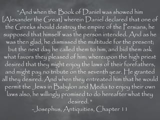 ―And when the Book of Daniel was showed him
[Alexander the Great] wherein Daniel declared that one of
  the Greeks should destroy the empire of the Persians, he
 supposed that himself was the person intended. And as he
  was then glad, he dismissed the multitude for the present;
    but the next day he called them to him, and bid them ask
 what favors they pleased of him; whereupon the high priest
 desired that they might enjoy the laws of their forefathers,
  and might pay no tribute on the seventh year. He granted
all they desired. And when they entreated him that he would
 permit the Jews in Babylon and Media to enjoy their own
   laws also, he willingly promised to do hereafter what they
                             desired. "
              -Josephus, Antiquities, Chapter 11
 