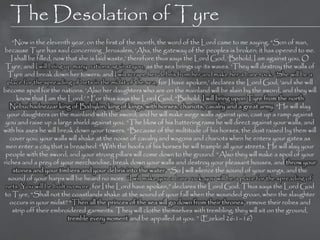 The Desolation of Tyre
    ―Now in the eleventh year, on the first of the month, the word of the Lord came to me saying, ―Son of man,
because Tyre has said concerning Jerusalem, ‗Aha, the gateway of the peoples is broken; it has opened to me.
   I shall be filled, now that she is laid waste,‘ therefore thus says the Lord God, ‗Behold, I am against you, O
 Tyre, and I will bring up many nations against you, as the sea brings up its waves. ‗They will destroy the walls of
  Tyre and break down her towers; and I will scrape her debris from her and make her a bare rock. ‗She will be a
  place for the spreading of nets in the midst of the sea, for I have spoken,‘ declares the Lord God, ‗and she will
become spoil for the nations. ‗Also her daughters who are on the mainland will be slain by the sword, and they will
      know that I am the Lord.‘ ‖ For thus says the Lord God, ―Behold, I will bring upon Tyre from the north
   Nebuchadnezzar king of Babylon, king of kings, with horses, chariots, cavalry and a great army. ―He will slay
 your daughters on the mainland with the sword; and he will make siege walls against you, cast up a ramp against
 you and raise up a large shield against you. ―The blow of his battering rams he will direct against your walls, and
with his axes he will break down your towers. ―Because of the multitude of his horses, the dust raised by them will
   cover you; your walls will shake at the noise of cavalry and wagons and chariots when he enters your gates as
 men enter a city that is breached. ―With the hoofs of his horses he will trample all your streets. He will slay your
 people with the sword; and your strong pillars will come down to the ground. ―Also they will make a spoil of your
riches and a prey of your merchandise, break down your walls and destroy your pleasant houses, and throw your
    stones and your timbers and your debris into the water. ―So I will silence the sound of your songs, and the
  sound of your harps will be heard no more. ―I will make you a bare rock; you will be a place for the spreading of
 nets. You will be built no more, for I the Lord have spoken,‖ declares the Lord God. Thus says the Lord God
to Tyre, ―Shall not the coastlands shake at the sound of your fall when the wounded groan, when the slaughter
   occurs in your midst? ―Then all the princes of the sea will go down from their thrones, remove their robes and
    strip off their embroidered garments. They will clothe themselves with trembling; they will sit on the ground,
                           tremble every moment and be appalled at you. ‖ (Ezekiel 26:1–16)
 