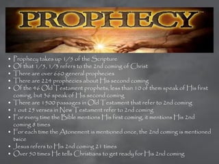 •   Prophecy takes up 1/5 of the Scripture
•   Of that 1/5, 1/3 refers to the 2nd coming of Christ
•   There are over 660 general prophecies
•   There are 224 prophecies about His second coming
•   Of the 46 Old Testament prophets, less than 10 of them speak of His first
    coming, but 36 speak of His second coming
•   There are 1500 passages in Old Testament that refer to 2nd coming
•   1 out 25 verses in New Testament refer to 2nd coming
•   For every time the Bible mentions His first coming, it mentions His 2nd
    coming 8 times
•   For each time the Atonement is mentioned once, the 2nd coming is mentioned
    twice
•   Jesus refers to His 2nd coming 21 times
•   Over 50 times He tells Christians to get ready for His 2nd coming
 