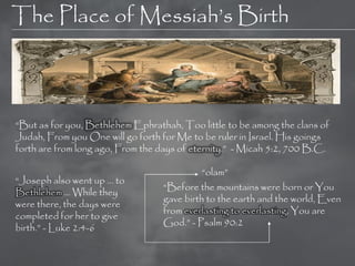 The Place of Messiah‘s Birth



―But as for you, Bethlehem Ephrathah, Too little to be among the clans of
Judah, From you One will go forth for Me to be ruler in Israel. His goings
forth are from long ago, From the days of eternity.‖ - Micah 5:2, 700 B.C.

                                            ―olam‖
―Joseph also went up … to
                                  ―Before the mountains were born or You
Bethlehem … While they
                                  gave birth to the earth and the world, Even
were there, the days were
                                  from everlasting to everlasting, You are
completed for her to give
                                  God.‖ - Psalm 90:2
birth.‖ - Luke 2:4-6
 