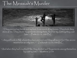 The Messiah‘s Murder




  ―They pierced my hands and my feet. I can count all my bones. They look, they
 stare at me; They divide my garments among them, And for my clothing they cast
                          lots.‖ – Psalm 22:16, 900 B.C.

―…they will look on Me whom they have pierced; and they will mourn for Him, as one
               mourns for an only son…‖ – Zechariah 12:10, 500 B.C.

―And when they had crucified Him, they divided up His garments among themselves
                      by casting lots.‖ – Matthew 27:35
 