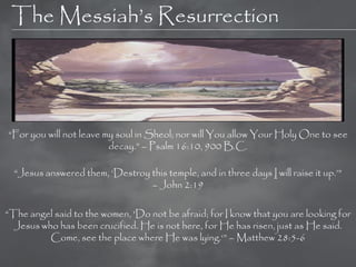 The Messiah‘s Resurrection




―For you will not leave my soul in Sheol; nor will You allow Your Holy One to see
                         decay.‖ – Psalm 16:10, 900 B.C.

  ―Jesus answered them, ‗Destroy this temple, and in three days I will raise it up.‘‖
                                 – John 2:19

―The angel said to the women, 'Do not be afraid; for I know that you are looking for
  Jesus who has been crucified. He is not here, for He has risen, just as He said.
          Come, see the place where He was lying.‗‖ – Matthew 28:5-6
 