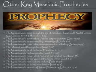 Other Key Messianic Prophecies



• The Messiah would come through the line of Abraham, Judah, and David (Genesis
  12:2, Genesis 49:10, 2 Samuel 7:12-16)
• The Messiah would come before Judah‘s scepter departed (Gen. 49:10)
• The Messiah would be preceded by a messenger (Malachi 3:1).
• The Messiah would come to his people mounted on a donkey (Zechariah 9:9).
• The Messiah would be virgin born (Isaiah 7:14)
• The Messiah would be of the line of David (Isa. 11:1-5)
• The Messiah would perform miracles (Isaiah 35:5-6)
• The Messiah would remain silent/suffer at the hands of men (Isaiah 53).
• The Messiah would be disfigured at the hands of men (Isaiah 52).
• The Messiah would have no bone broken (Psalm 34:20).
• The Messiah would be buried with the rich (Isaiah 53:9).
• The Messiah would ascend to Heaven (Psalm 68:18; Luke 24:50-53)
 