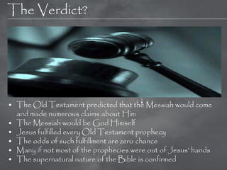 The Verdict?




• The Old Testament predicted that the Messiah would come
  and made numerous claims about Him
• The Messiah would be God Himself
• Jesus fulfilled every Old Testament prophecy
• The odds of such fulfillment are zero chance
• Many if not most of the prophecies were out of Jesus‘ hands
• The supernatural nature of the Bible is confirmed
 