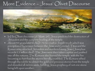 More Evidence – Jesus‘ Olivet Discourse




• In His Olivet discourse (cf. Matt. 24), Jesus predicted the destruction of
  Jerusalem and the complete leveling of the temple
• About 40 years later in A.D. 70, to crush a Jewish revolt (which was
  precipitated by tension between the Jews and Greeks), Titus and the
  Roman army attacked Jerusalem and murdered many Jews (Josephus
  records 1.1 million died). The Jews were then taken captive and pushed
  into all the nations. The Romans also burned the temple, with the fire
  becoming so hot that the stones literally crumbled. The Romans sifted
  through the rubble to obtain the gold and precious stones from the temple
  and shoveled all debris aside, fulfilling Jesus prophecy of not one stone
  being left upon another:
 