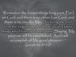 ―Remember the former things long past, For I
 am God, and there is no other; I am God, and
   there is no one like Me, Declaring the end
  from the beginning, And from ancient times
things which have not been done, Saying, ‗My
     purpose will be established, And I will
      accomplish all My good pleasure‘; ‖
                (Isaiah 46:9–10)
 