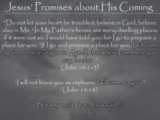 Jesus‘ Promises about His Coming
 ―Do not let your heart be troubled; believe in God, believe
also in Me. ―In My Father‘s house are many dwelling places;
 if it were not so, I would have told you; for I go to prepare a
place for you. ―If I go and prepare a place for you, I will come
again and receive you to Myself, that where I am, there you
                           may be also. ‖
                          (John 14:1–3)

     ―I will not leave you as orphans; I will come to you. ‖
                          (John 14:18)

              But why trust what Jesus said…?
 