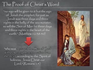 The Proof of Christ‘s Word
―no sign will be given to it but the sign
  of Jonah the prophet; for just as
   Jonah was three days and three
nights in the belly of the sea monster,
so will the Son of Man be three days
 and three nights in the heart of the
     earth.‖ (Matthew 12:38-40)



"who was declared the Son of God
with power by the resurrection from
the dead, according to the Spirit of
     holiness, Jesus Christ our
        Lord,"(Romans 1:4)
 