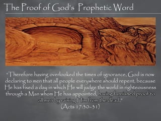 The Proof of God‘s Prophetic Word




―Therefore having overlooked the times of ignorance, God is now
declaring to men that all people everywhere should repent, because
He has fixed a day in which He will judge the world in righteousness
through a Man whom He has appointed, having furnished proof to
               all men by raising Him from the dead.‖
                          (Acts 17:30–31)
 
