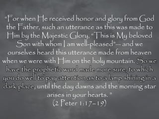 ―For when He received honor and glory from God
  the Father, such an utterance as this was made to
  Him by the Majestic Glory, ―This is My beloved
     Son with whom I am well-pleased‖— and we
   ourselves heard this utterance made from heaven
when we were with Him on the holy mountain. So we
  have the prophetic word made more sure, to which
you do well to pay attention as to a lamp shining in a
dark place, until the day dawns and the morning star
                arises in your hearts. ‖
                  (2 Peter 1:17–19)
 