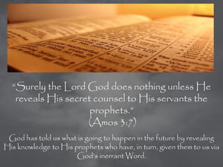 ―Surely the Lord God does nothing unless He
   reveals His secret counsel to His servants the
                     prophets.‖
                    (Amos 3:7)
 God has told us what is going to happen in the future by revealing
His knowledge to His prophets who have, in turn, given them to us via
                      God‘s inerrant Word.
 