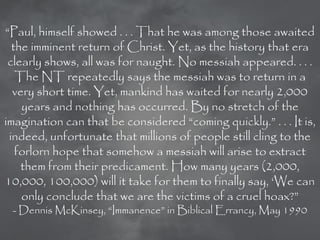 ―Paul, himself showed . . . That he was among those awaited
  the imminent return of Christ. Yet, as the history that era
 clearly shows, all was for naught. No messiah appeared. . . .
   The NT repeatedly says the messiah was to return in a
  very short time. Yet, mankind has waited for nearly 2,000
    years and nothing has occurred. By no stretch of the
imagination can that be considered ―coming quickly.‖ . . . It is,
 indeed, unfortunate that millions of people still cling to the
   forlorn hope that somehow a messiah will arise to extract
    them from their predicament. How many years (2,000,
10,000, 100,000) will it take for them to finally say, ‗We can
    only conclude that we are the victims of a cruel hoax?‖
 - Dennis McKinsey, ―Immanence‖ in Biblical Errancy, May 1990
 