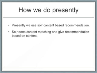 How we do presently
• Presently we use solr content based recommendation.
• Solr does content matching and give recommendation
based on content.

 