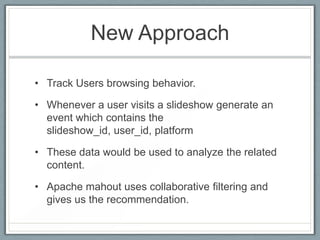 New Approach
• Track Users browsing behavior.
• Whenever a user visits a slideshow generate an
event which contains the
slideshow_id, user_id, platform
• These data would be used to analyze the related
content.
• Apache mahout uses collaborative filtering and
gives us the recommendation.

 