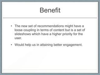 Benefit
• The new set of recommendations might have a
loose coupling in terms of content but is a set of
slideshows which have a higher priority for the
user.
• Would help us in attaining better engagement.

 