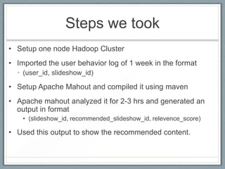 Steps we took
• Setup one node Hadoop Cluster
• Imported the user behavior log of 1 week in the format
• (user_id, slideshow_id)

• Setup Apache Mahout and compiled it using maven
• Apache mahout analyzed it for 2-3 hrs and generated an
output in format
• (slideshow_id, recommended_slideshow_id, relevence_score)

• Used this output to show the recommended content.

 