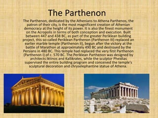 The Parthenon
The Parthenon, dedicated by the Athenians to Athena Parthenos, the
patron of their city, is the most magnificent creation of Athenian
democracy at the height of its power. It is also the finest monument
on the Acropolis in terms of both conception and execution. Built
between 447 and 438 BC, as part of the greater Periklean building
project, this so-called Periklean Parthenon (Parthenon III) replaced an
earlier marble temple (Parthenon II), begun after the victory at the
battle of Marathon at approximately 490 BC and destroyed by the
Persians in 480 BC. This temple had replaced the very first Parthenon
(Parthenon I) of c. 570 BC. The Periklean Parthenon was designed by
architects Iktinos and Kallikrates, while the sculptor Pheidias
supervised the entire building program and conceived the temple's
sculptural decoration and chryselephantine statue of Athena.
 