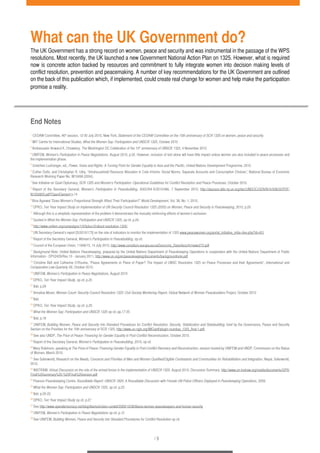 What can the UK Government do? 
The UK Government has a strong record on women, peace and security and was instrumental in the passage of the WPS 
resolutions. Most recently, the UK launched a new Government National Action Plan on 1325. However, what is required 
now is concrete action backed by resources and commitment to fully integrate women into decision making levels of 
conflict resolution, prevention and peacemaking. A number of key recommendations for the UK Government are outlined 
on the back of this publication which, if implemented, could create real change for women and help make the participation 
promise a reality. 
/ 9 
End Notes 
1 CEDAW Committee, 46th session, 12-30 July 2010, New York, Statement of the CEDAW Committee on the 10th anniversary of SCR 1325 on women, peace and security. 
2 MIT Centre for International Studies, What the Women Say: Participation and UNSCR 1325, October 2010 
3 Ambassador Anwarul K. Chowdury, The Washington DC Celebration of the 10th anniversary of UNSCR 1325, 4 November 2010 
4 UNIFEM, Women’s Participation in Peace Negotiations, August 2010, p.22. However, inclusion of text alone will have little impact unless women are also included in peace processes and 
the implementation phase. 
5 Gretchen Luchsinger, ed., Power, Voice and Rights: A Turning Point for Gender Equality in Asia and the Pacific, United Nations Development Programme, 2010 
6 Esther Duflo, and Christopher R. Udry, “Intrahousehold Resource Allocation in Cote d’Ivoire: Social Norms, Separate Accounts and Consumption Choices”, National Bureau of Economic 
Research Working Paper No. W10498 (2004). 
7 See Initiative on Quiet Diplomacy, SCR 1325 and Women’s Participation: Operational Guidelines for Conflict Resolution and Peace Processes, October 2010. 
8 Report of the Secretary General, Women’s Participation in Peacebuilding, A/65/354-S/2010/466, 7 September 2010, http://daccess-dds-ny.un.org/doc/UNDOC/GEN/N10/508/20/PDF/ 
N1050820.pdf?OpenElement p.14 
9 Bina Agarwal “Does Women’s Proportional Strength Affect Their Participation?” World Development, Vol. 38, No. 1, 2010. 
10 DPKO, Ten Year Impact Study on Implementation of UN Security Council Resolution 1325 (2000) on Women, Peace and Security in Peacekeeping, 2010, p.20 
11 Although this is a simplistic representation of the problem it demonstrates the mutually reinforcing effects of women’s exclusion. 
12 Quoted in What the Women Say: Participation and UNSCR 1325, op cit. p.24. 
13 http://www.unifem.org/campaigns/1325plus10/about-resolution-1325/ 
14 UN Secretary-General’s report [S/2010/173] on the role of indicators to monitor the implementation of 1325 www.peacewomen.org/portal_initiative_initia¬tive.php?id=451 
15 Report of the Secretary General, Women’s Participation in Peacebuilding, op cit. 
16 Council of the European Union, 11948/10, 14 July 2010, http://www.consilium.europa.eu/ueDocs/cms_Data/docs/hr/news272.pdf 
17 Background Note: United Nations Peacekeeping, prepared by the United Nations Department of Peacekeeping Operations in cooperation with the United Nations Department of Public 
Information - DPI/2429/Rev.10 - January 2011, http://www.un.org/en/peacekeeping/documents/backgroundnote.pdf 
18 Christine Bell and Catherine O’Rourke, “Peace Agreements or Piece of Paper? The Impact of UNSC Resolution 1325 on Peace Processes and their Agreements”, International and 
Comparative Law Quarterly 59, October 2010. 
19 UNIFEM, Women’s Participation in Peace Negotiations, August 2010 
20 DPKO, Ten Year Impact Study, op cit. p.20 
21 Ibid. p.29 
22 Annalise Moser, Women Count: Security Council Resolution 1325: Civil Society Monitoring Report, Global Network of Women Peacebuilders Project, October 2010 
23 Ibid. 
24 DPKO, Ten Year Impact Study, op cit. p.20 
25 What the Women Say: Participation and UNSCR 1325 op cit. pp.17-25 
26 Ibid. p.18 
27 UNIFEM, Building Women, Peace and Security into Standard Procedures for Conflict Resolution, Security, Stabilization and Statebuilding, brief by the Governance, Peace and Security 
Section on the Priorities for the 10th anniversary of SCR 1325, http://www.un-ngls.org/IMG/pdf/plugin-roundup_1325_final-1.pdf 
28 See also UNDP, The Price of Peace: Financing for Gender Equality in Post-Conflict Reconstruction, October 2010. 
29 Report of the Secretary General, Women’s Participation in Peacebuilding, 2010, op cit. 
30 Mary Robinson, speaking at The Price of Peace: Financing Gender Equality in Post-Conflict Recovery and Reconstruction, session hosted by UNIFEM and UNDP, Commission on the Status 
of Women, March 2010. 
31 See Saferworld, Research on the Needs, Concerns and Priorities of Men and Women Qualified/Eligible Combatants and Communities for Rehabilitation and Integration, Nepal, Saferworld, 
2010. 
32 INSTRAW, Virtual Discussion on the role of the armed forces in the implementation of UNSCR 1325, August 2010, Discussion Summary, http://www.un-instraw.org/media/documents/GPS/ 
Final%20summary%20-%20Final%20version.pdf 
33 Pearson Peacekeeping Centre, Roundtable Report: UNSCR 1820: A Roundtable Discussion with Female UN Police Officers Deployed in Peacekeeping Operations, 2009. 
34 What the Women Say: Participation and UNSCR 1325, op cit. p.23 
35 Ibid. p.20-22. 
36 DPKO, Ten Year Impact Study op cit. p.27 
37 See http://www.opendemocracy.net/blog/liberia/kristen-cordell/2009/10/08/liberia-women-peacekeepers-and-human-security 
38 UNIFEM, Women’s Participation in Peace Negotiations op cit. p.12 
39 See UNIFEM, Building Women, Peace and Security into Standard Procedures for Conflict Resolution op cit. 
 
