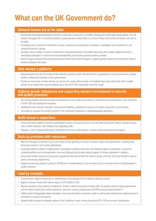 What can the UK Government do? 
Demand women are at the table: 
• Demand the meaningful participation of women at all levels of discussion on conflict including post-conflict planning processes. The UK 
should not engage with or contribute funding to a peace process unless there is a minimum 30 per cent women and 30 per cent men at 
the table. 
• Proactively insist on women’s involvement in donor conferences including direct consultation, participation and involvement of civil 
society and women’s groups. 
• Develop a clear strategy on women’s involvement in peacekeeping which articulates how and by whom wider support for women’s 
meaningful participation in national and local peacebuilding and recovery processes will be provided. 
• Election support programming should provide governments with technical support in applying gender quotas and ensuring the safety of 
female candidates and voters. 
Give women a platform: 
• Representatives from the UK visiting conflict-affected countries should meet with women’s organisations to give these women a greater 
profile to influence the priorities of their governments. 
• Provide an annual day on which women can visit the UK country offices (similar to the Global Open Days held by the UN) to enable 
women to put forward their recommendations as to how SCR 1325 could better meet their needs. 
Address gender imbalances and supporting women’s involvement in security 
and justice provision: 
• Any training of police and security forces conducted by the UK should ensure women’s involvement and should focus on the importance 
of SCR 1325 and subsequent resolutions. 
• Highlight the role of women and girls in disarmament initiatives, including the inclusion of a needs assessment in each context. 
• Set targets to increase the number of women in UK uniformed components of UN peacekeeping operations. 
Build women’s capacities: 
• Training should be specific to women’s participation in peace and security issues such as conflict and gender analysis, scenario assess-ment, 
conflict resolution, and mediation and negotiating skills. 
• Develop a roster of experienced women practitioners to serve as intermediaries, mentors and provide training and support. 
Back up promises with resources: 
• Meet the UN target of minimum 15 per cent of post-conflict spending on women’s recovery needs and empowerment, including direct 
financing to women’s civil society organisations. 
• Guarantee specific funding to enable women’s participation including information and logistical support to participate in processes 
(including facilities such as transportation costs and childcare) and provide financial support for female candidates in elections. 
• Ensure post-conflict recovery and economic programmes take into account the needs of women and track the funds invested in women, 
peace and security programming. 
• Support and provide ambitious funding for UN Women to enable delivery on its thematic priority of ensuring women’s full participation in 
conflict resolution. 
Lead by example: 
• Ensure women, peace and security is a standing item in the agenda of the UK National Security Council. 
• Appoint a female minister with Cabinet status in DFID, MOD or FCO. 
• Measure progress using indicators including the number of women taking part in peace talks, the gender content of peace agreements 
and the extent to which post-conflict reparations, economic recovery programmes and DDR processes benefit women.39 
• Collect gender disaggregated data to develop a more accurate picture of women's needs as well as documenting and analysing women's 
contributions to peace and security. 
• Support public education campaigns tailored to the conditions in each country to promote SCR 1325 and women’s participation. 
