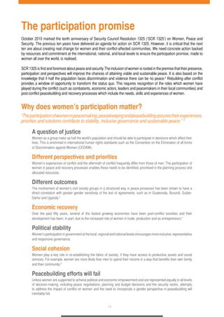 The participation promise 
October 2010 marked the tenth anniversary of Security Council Resolution 1325 (‘SCR 1325’) on Women, Peace and 
Security. The previous ten years have delivered an agenda for action on SCR 1325. However, it is critical that the next 
ten are about creating real change for women and their conflict-affected communities. We need concrete action backed 
by resources and commitment at the international, national, and local levels to ensure the participation promise, made to 
women all over the world, is realised. 
SCR 1325 is first and foremost about peace and security.The inclusion of women is rooted in the premise that their presence, 
participation and perspectives will improve the chances of attaining viable and sustainable peace. It is also based on the 
knowledge that if half the population faces discrimination and violence there can be no peace.2 Rebuilding after conflict 
provides a window of opportunity to transform the status quo. This requires recognition of the roles which women have 
played during the conflict (such as combatants, economic actors, leaders and peacemakers in their local communities) and 
post-conflict peacebuilding and recovery processes which include the needs, skills and experiences of women. 
Why does women’s participation matter? 
“The participation of women in peacemaking, peacekeeping and peacebuilding assures their experiences, 
priorities and solutions contribute to stability, inclusive governance and sustainable peace.” 3 
A question of justice 
Women as a group make up half the world’s population and should be able to participate in decisions which affect their 
lives. This is enshrined in international human rights standards such as the Convention on the Elimination of all forms 
of Discrimination against Women (CEDAW). 
Different perspectives and priorities 
Women’s experiences of conflict and the aftermath of conflict frequently differ from those of men. The participation of 
women in peace and recovery processes enables these needs to be identified, prioritised in the planning process and 
allocated resources. 
Different outcomes 
The involvement of women’s civil society groups in a structured way in peace processes has been shown to have a 
direct correlation with greater gender sensitivity of the text of agreements, such as in Guatemala, Burundi, Sudan- 
Darfur and Uganda.4 
Economic recovery 
Over the past fifty years, several of the fastest growing economies have been post-conflict societies and their 
development has been, in part, due to the increased role of women in trade, production and as entrepreneurs.5 
Political stability 
Women’s participation in government at the local, regional and national levels encourages more inclusive, representative 
and responsive governance. 
Social cohesion 
Women play a key role in re-establishing the fabric of society, if they have access to productive assets and social 
services. For example, women are more likely than men to spend their income in a way that benefits their own family 
and their community.6 
Peacebuilding efforts will fail 
Unless women are supported to achieve political and economic empowerment and are represented equally in all levels 
of decision-making, including peace negotiations, planning and budget decisions and the security sector, attempts 
to address the impact of conflict on women and the need to incorporate a gender perspective in peacebuilding will 
inevitably fail. 
/ 1 
 