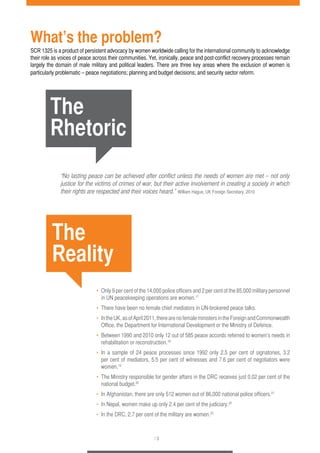 What’s the problem? 
SCR 1325 is a product of persistent advocacy by women worldwide calling for the international community to acknowledge 
their role as voices of peace across their communities. Yet, ironically, peace and post-conflict recovery processes remain 
largely the domain of male military and political leaders. There are three key areas where the exclusion of women is 
particularly problematic – peace negotiations; planning and budget decisions; and security sector reform. 
“No lasting peace can be achieved after conflict unless the needs of women are met – not only 
justice for the victims of crimes of war, but their active involvement in creating a society in which 
their rights are respected and their voices heard.” William Hague, UK Foreign Secretary, 2010 
• Only 9 per cent of the 14,000 police officers and 2 per cent of the 85,000 military personnel 
in UN peacekeeping operations are women.17 
• There have been no female chief mediators in UN-brokered peace talks. 
• In the UK, as of April 2011, there are no female ministers in the Foreign and Commonwealth 
Office, the Department for International Development or the Ministry of Defence. 
• Between 1990 and 2010 only 12 out of 585 peace accords referred to women’s needs in 
rehabilitation or reconstruction.18 
• In a sample of 24 peace processes since 1992 only 2.5 per cent of signatories, 3.2 
per cent of mediators, 5.5 per cent of witnesses and 7.6 per cent of negotiators were 
women.19 
• The Ministry responsible for gender affairs in the DRC receives just 0.02 per cent of the 
national budget.20 
• In Afghanistan, there are only 512 women out of 86,000 national police officers.21 
• In Nepal, women make up only 2.4 per cent of the judiciary.22 
• In the DRC, 2.7 per cent of the military are women.23 
/ 3 
The 
Rhetoric 
The 
Reality 
 