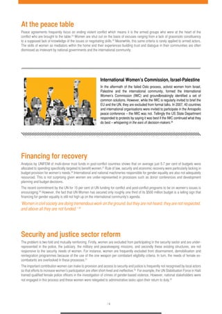 At the peace table 
Peace agreements frequently focus on ending violent conflict which means it is the armed groups who were at the heart of the 
conflict who are brought to the table.24 Women are shut out on the basis of excuses ranging from a lack of grassroots constituency 
to a supposed lack of knowledge of the issues or negotiating skills.25 Meanwhile, this same criteria is rarely applied to armed actors. 
The skills of women as mediators within the home and their experiences building trust and dialogue in their communities are often 
dismissed as irrelevant by national governments and the international community. 
International Women’s Commission, Israel-Palestine 
In the aftermath of the failed Oslo process, activist women from Israel, 
Palestine and the international community, formed the International 
Women’s Commission (IWC) and groundbreakingly identified a set of 
common solutions. However, while the IWC is regularly invited to brief the 
EU and the UN, they are excluded from formal talks. In 2007, 40 countries 
and international organisations were invited to participate in the Annapolis 
peace conference – the IWC was not. Tellingly the US State Department 
responded to protests by saying it was best if the IWC continued what they 
do best – whispering in the ears of decision-makers.26 
Financing for recovery 
Analysis by UNIFEM of multi-donor trust funds in post-conflict countries shows that on average just 5.7 per cent of budgets were 
allocated to spending specifically targeted to benefit women.27 Rule of law, security and economic recovery were particularly lacking in 
budget provision for women’s needs.28 International and national machineries responsible for gender equality are also not adequately 
resourced. This is not surprising given women are under-represented in processes such as donor conferences and development 
planning and budget decisions. 
The recent commitment by the UN for 15 per cent of UN funding for conflict and post-conflict programs to be on women’s issues is 
encouraging.29 However, the fact that UN Women has secured only roughly one third of its $500 million budget is a telling sign that 
financing for gender equality is still not high up on the international community’s agenda. 
‘Women in civil society are doing tremendous work on the ground, but they are not heard, they are not respected, 
and above all they are not funded.’ 30 
Security and justice sector reform 
The problem is two-fold and mutually reinforcing. Firstly, women are excluded from participating in the security sector and are under-represented 
in the police, the judiciary, the military and peacekeeping missions, and secondly these existing structures, are not 
responsive to the security needs of women. For instance, women are frequently excluded from disarmament, demobilisation and 
reintegration programmes because of the use of the one weapon per combatant eligibility criteria. In turn, the needs of female ex-combatants 
/ 4 
are overlooked in these processes.31 
The important contribution women can make to provision and access to security and justice is frequently not recognised by local actors 
so that efforts to increase women’s participation are often short-lived and ineffective.32 For example, the UN Stabilisation Force in Haiti 
trained qualified female police officers in the investigation of crimes of gender-based violence. However, national stakeholders were 
not engaged in this process and these women were relegated to administrative tasks upon their return to duty.33 
 