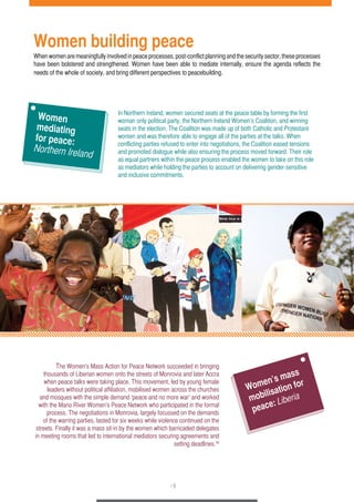 Women building peace 
When women are meaningfully involved in peace processes, post-conflict planning and the security sector, these processes 
have been bolstered and strengthened. Women have been able to mediate internally, ensure the agenda reflects the 
needs of the whole of society, and bring different perspectives to peacebuilding. 
In Northern Ireland, women secured seats at the peace table by forming the first 
woman only political party, the Northern Ireland Women’s Coalition, and winning 
seats in the election. The Coalition was made up of both Catholic and Protestant 
women and was therefore able to engage all of the parties at the talks. When 
conflicting parties refused to enter into negotiations, the Coalition eased tensions 
and promoted dialogue while also ensuring the process moved forward. Their role 
as equal partners within the peace process enabled the women to take on this role 
as mediators while holding the parties to account on delivering gender-sensitive 
and inclusive commitments. 
The Women’s Mass Action for Peace Network succeeded in bringing 
thousands of Liberian women onto the streets of Monrovia and later Accra 
when peace talks were taking place. This movement, led by young female 
leaders without political affiliation, mobilised women across the churches 
and mosques with the simple demand ‘peace and no more war’ and worked 
with the Mano River Women’s Peace Network who participated in the formal 
process. The negotiations in Monrovia, largely focussed on the demands 
of the warring parties, lasted for six weeks while violence continued on the 
streets. Finally it was a mass sit-in by the women which barricaded delegates 
in meeting rooms that led to international mediators securing agreements and 
setting deadlines.34 
/ 5 
Women 
mediating 
for peace: 
Northern Ireland 
Women’s mass 
mobilisation for 
peace: Liberia 
 