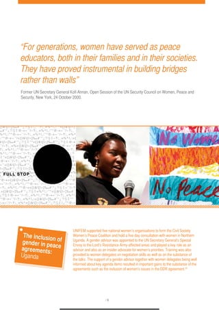 “For generations, women have served as peace 
educators, both in their families and in their societies. 
They have proved instrumental in building bridges 
rather than walls” 
Former UN Secretary General Kofi Annan, Open Session of the UN Security Council on Women, Peace and 
Security, New York, 24 October 2000. 
UNIFEM supported five national women’s organisations to form the Civil Society 
Women’s Peace Coalition and hold a five day consultation with women in Northern 
Uganda. A gender advisor was appointed to the UN Secretary General’s Special 
Envoy to the Lord’s Resistance Army-affected areas and played a key role as an 
advisor and also as an insider advocate for women’s priorities. Training was also 
provided to women delegates on negotiation skills as well as on the substance of 
the talks. The support of a gender advisor together with women delegates being well 
informed about key agenda items resulted in important gains to the substance of the 
agreements such as the inclusion of women’s issues in the DDR agreement.35 
/ 6 
The inclusion of 
gender in peace 
agreements: 
Uganda 
 