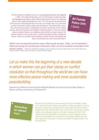 The first all women contingent to serve in a peacekeeping operation was deployed 
in 2007. This Indian female police unit in the UN mission in Liberia has been 
acknowledged as providing a good model and proving that women can effectively 
perform roles traditionally designed for men.36 The Unit devote their personal time 
and resources to interacting with the community. For example, they run a community 
summer camp which teaches Liberian girls self-defence, first aid and Indian dance. 
The unit has also focussed on meeting the community’s needs such as free medical 
services, clean drinking water and installation of lighting systems. They have inspired 
women and girls to take on non-traditional roles and led to a large increase in the 
number of women in the security sector in Liberia (including the police and defense 
forces). Further, the number of girls enrolling in schools has risen dramatically and 
rates of sexual abuse are said to have decreased.37 
“Before I was not exposed to women’s issues. Now my eyes are open. Today, I am not ashamed or 
afraid to be among men and take part in discussions. Now I am one of the police commanders for the 
women’s section...“ Zelen Garlo, AJW Project Participant, Liberia. ActionAid has trained 15 police officers of the Liberian Women and 
Children Protection Section as part of its Access to Justice for Women project. 
Let us make this the beginning of a new decade 
in which women can put their stamp on conflict 
resolution so that throughout the world we can have 
more effective peace-making and more sustainable 
peacebuilding. 
Statement by UN Women Executive Director Michelle Bachelet at the Security Council Open Debate on 
Women and Peace and Security, 26 October 2010 
Women for Human Rights has been working for the rights of widows in Nepal 
since 1994 and through advocacy and awareness-raising succeeded in ensuring 
the rights of widows were recognised in the interim Nepali Constitution and the 
Nepali Government’s National Action Plan on SCR 1325. Activities have included 
weekly social mobilisation classes on the rights of widows within SCR 1325; 
networks with local stakeholders; and awareness-raising campaigns such as 
street drama and publications on the issues facing widows. Widows have also 
been supported to bring cases of violence and violation of property rights to the 
local authorities. 
/ 7 
All Female 
Police Unit: 
Liberia 
Advocating 
for widows: 
Nepal 
 