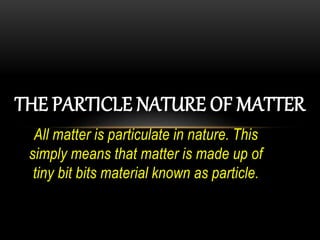 All matter is particulate in nature. This
simply means that matter is made up of
tiny bit bits material known as particle.
THE PARTICLE NATURE OF MATTER
 