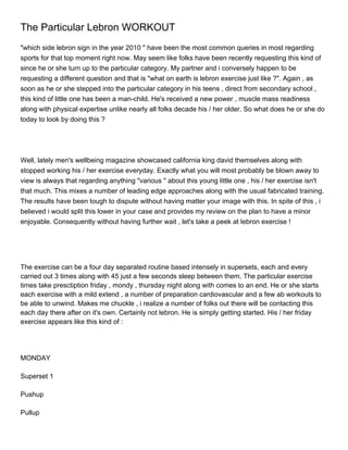 The Particular Lebron WORKOUT
"which side lebron sign in the year 2010 " have been the most common queries in most regarding
sports for that top moment right now. May seem like folks have been recently requesting this kind of
since he or she turn up to the particular category. My partner and i conversely happen to be
requesting a different question and that is "what on earth is lebron exercise just like ?". Again , as
soon as he or she stepped into the particular category in his teens , direct from secondary school ,
this kind of little one has been a man-child. He's received a new power , muscle mass readiness
along with physical expertise unlike nearly all folks decade his / her older. So what does he or she do
today to look by doing this ?




Well, lately men's wellbeing magazine showcased california king david themselves along with
stopped working his / her exercise everyday. Exactly what you will most probably be blown away to
view is always that regarding anything "various " about this young little one , his / her exercise isn't
that much. This mixes a number of leading edge approaches along with the usual fabricated training.
The results have been tough to dispute without having matter your image with this. In spite of this , i
believed i would split this lower in your case and provides my review on the plan to have a minor
enjoyable. Consequently without having further wait , let's take a peek at lebron exercise !




The exercise can be a four day separated routine based intensely in supersets, each and every
carried out 3 times along with 45 just a few seconds sleep between them. The particular exercise
times take presctiption friday , mondy , thursday night along with comes to an end. He or she starts
each exercise with a mild extend , a number of preparation cardiovascular and a few ab workouts to
be able to unwind. Makes me chuckle , i realize a number of folks out there will be contacting this
each day there after on it's own. Certainly not lebron. He is simply getting started. His / her friday
exercise appears like this kind of :




MONDAY

Superset 1

Pushup

Pullup
 