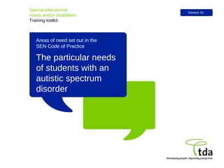 The particular needs of students with an autistic spectrum disorder  Special educational  needs and/or disabilities Training toolkit Session 10 Areas of need set out in the  SEN Code of Practice 