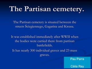 ThePartisancemetery. The Partisan cemetery is situated between the streets Ściegiennego, Gagarina and Kwasa.  It was established immediately after WWII when the bodies were carried there from partisan battlefields.  It has nearly 300 individual graves and 23 mass graves. Pau Parra Cèlia Rey 