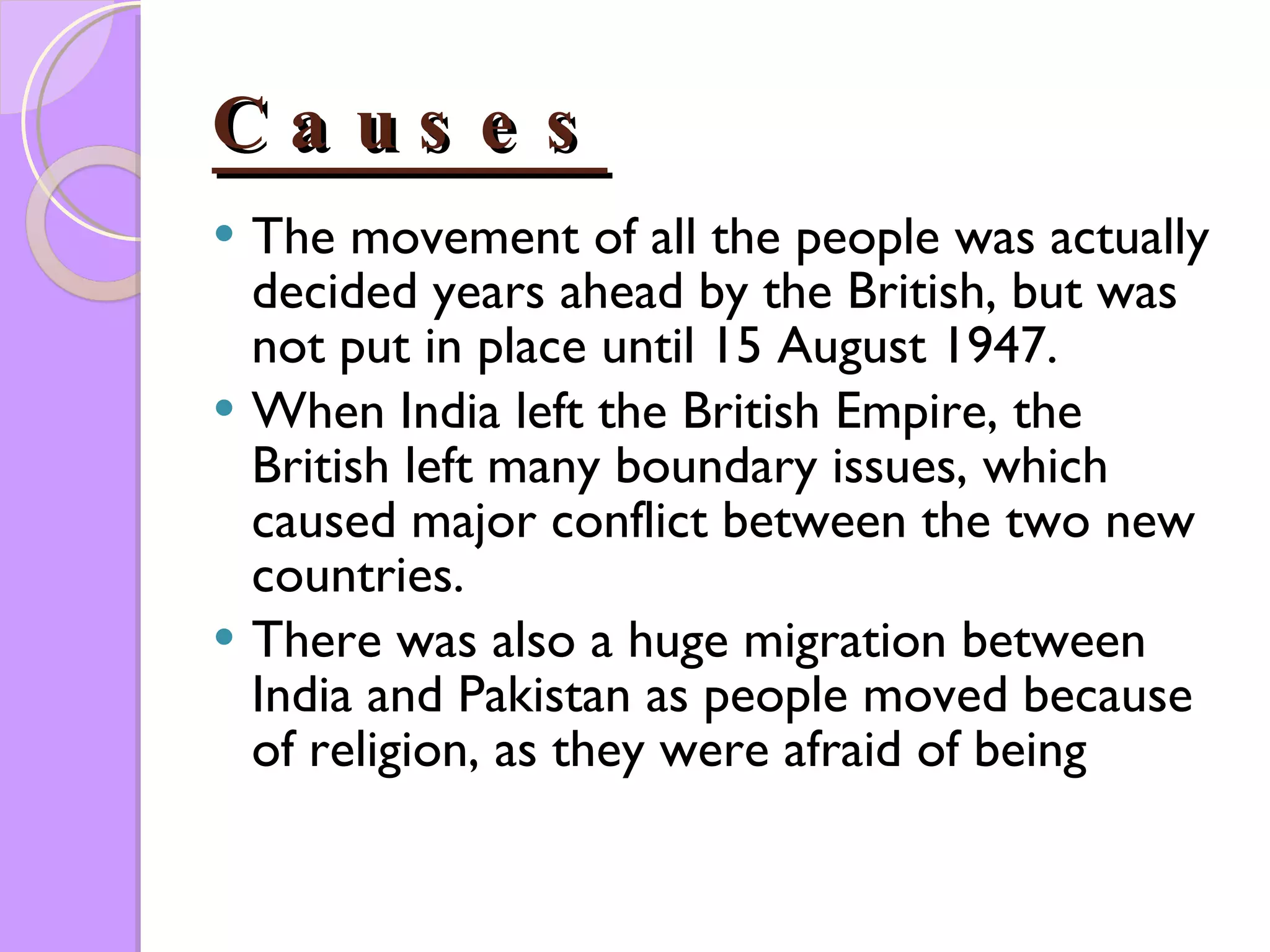 Causes The movement of all the people was actually decided years ahead by the British, but was not put in place until 15 August 1947.  When India left the British Empire, the British left many boundary issues, which caused major conflict between the two new countries.  There was also a huge migration between India and Pakistan as people moved because of religion, as they were afraid of being  