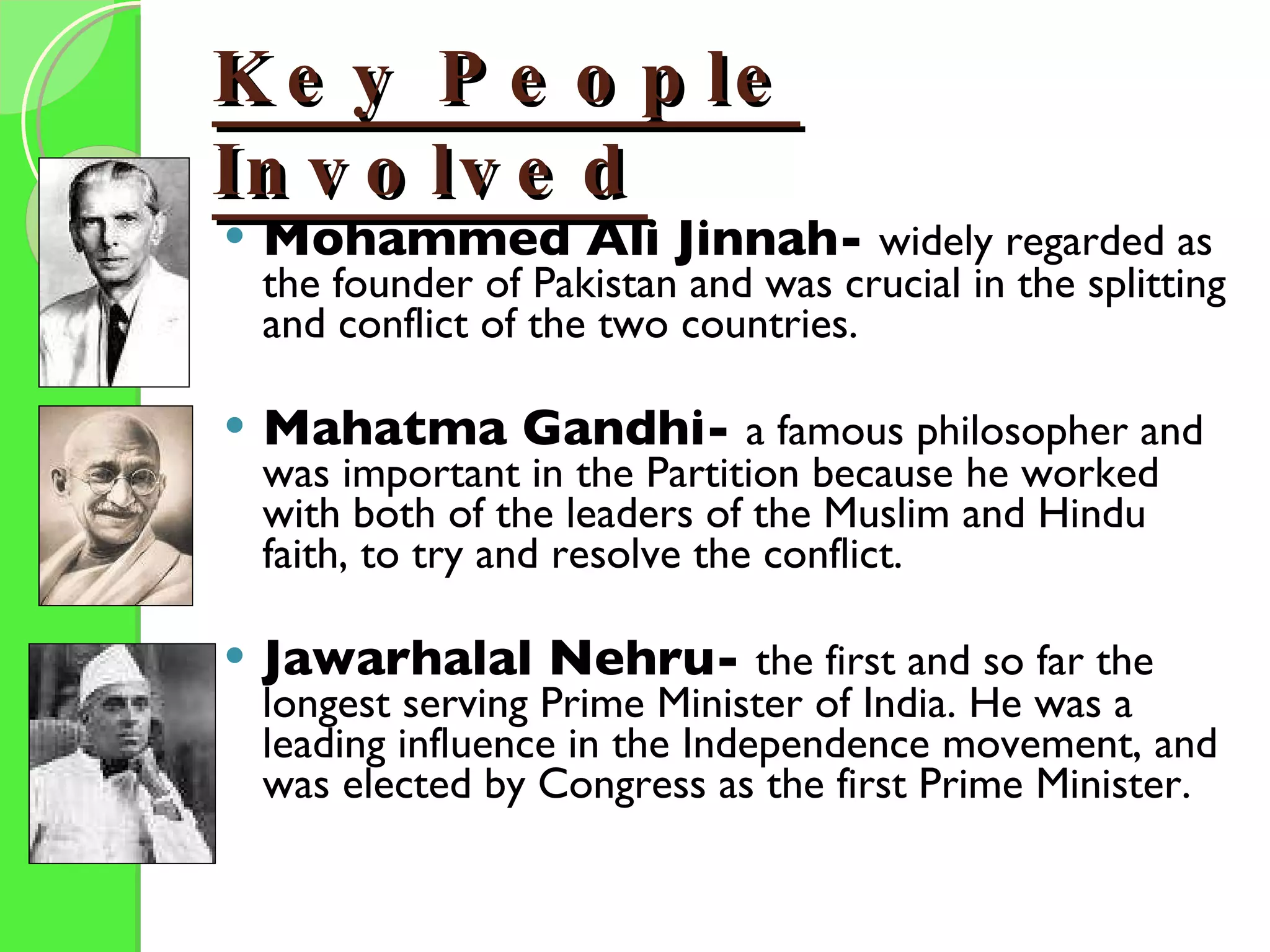 Key People Involved Mohammed Ali Jinnah-  widely regarded as the founder of Pakistan and was crucial in the splitting and conflict of the two countries. Mahatma Gandhi-  a famous philosopher and was important in the Partition because he worked with both of the leaders of the Muslim and Hindu faith, to try and resolve the conflict. Jawarhalal Nehru-  the first and so far the longest serving Prime Minister of India. He was a leading influence in the Independence movement, and was elected by Congress as the first Prime Minister. 