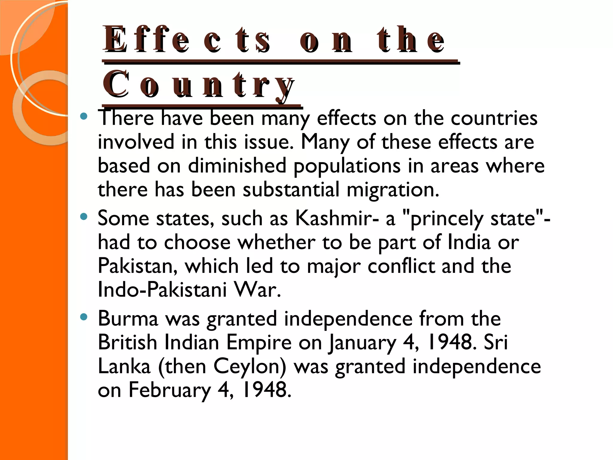Effects on the Country There have been many effects on the countries involved in this issue. Many of these effects are based on diminished populations in areas where there has been substantial migration. Some states, such as Kashmir- a "princely state"- had to choose whether to be part of India or Pakistan, which led to major conflict and the Indo-Pakistani War. Burma was granted independence from the British Indian Empire on January 4, 1948. Sri Lanka (then Ceylon) was granted independence on February 4, 1948. 