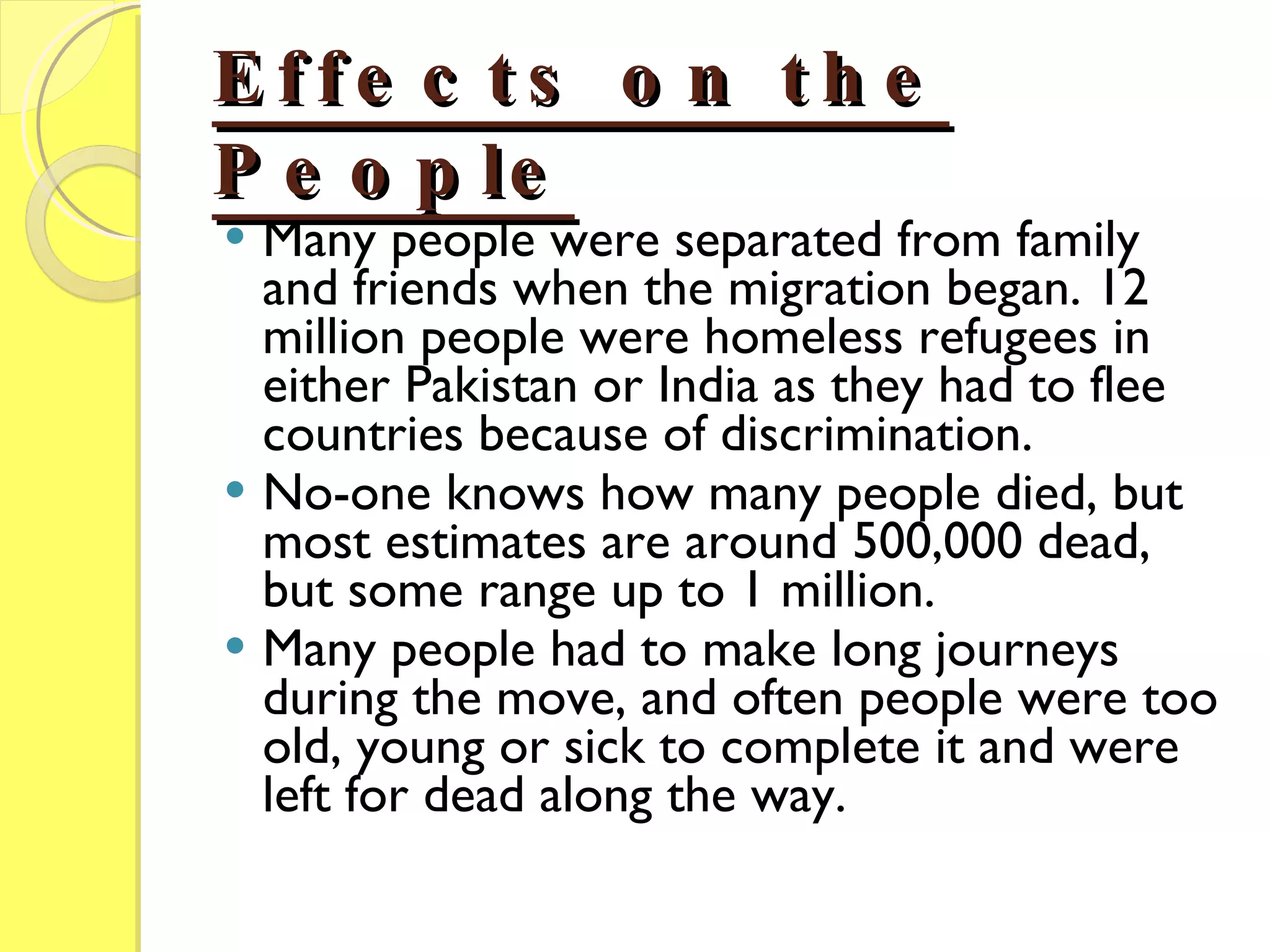 Effects on the People Many people were separated from family and friends when the migration began. 12 million people were homeless refugees in either Pakistan or India as they had to flee countries because of discrimination. No-one knows how many people died, but most estimates are around 500,000 dead, but some range up to 1 million. Many people had to make long journeys during the move, and often people were too old, young or sick to complete it and were left for dead along the way. 