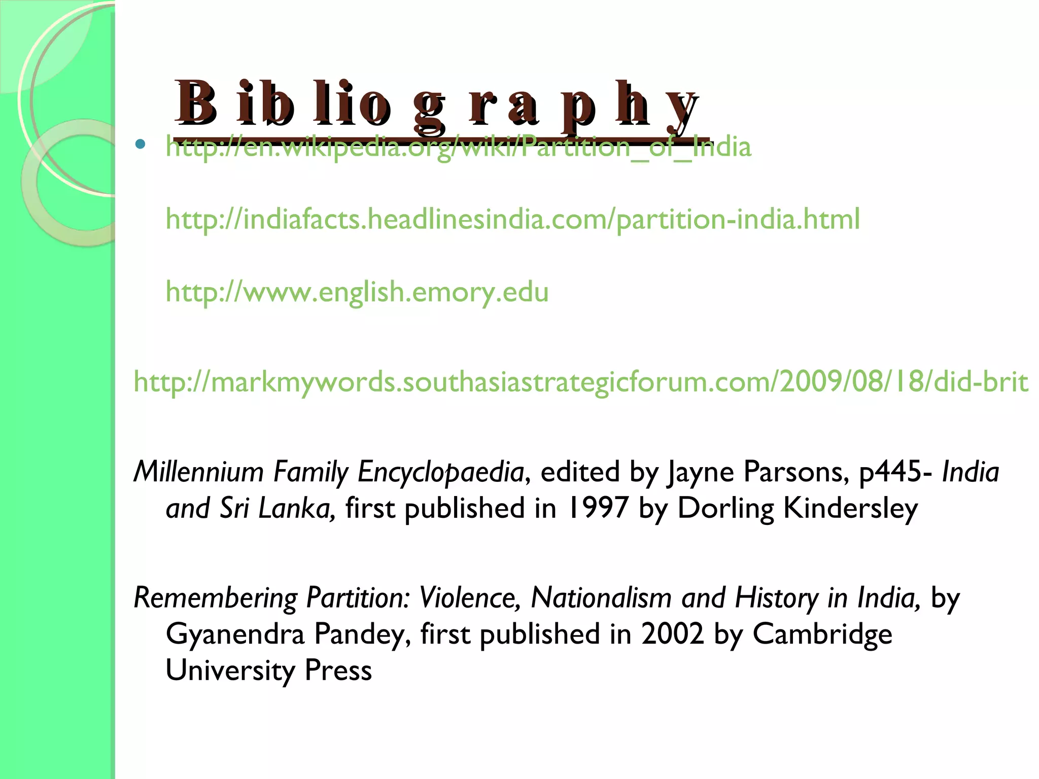 Bibliography http:// en.wikipedia.org/wiki/Partition_of_India http://indiafacts.headlinesindia.com/partition-india.html http:// www.english.emory.edu http://markmywords.southasiastrategicforum.com/2009/08/18/did-britain-wreck-the-world Millennium Family Encyclopaedia , edited by Jayne Parsons, p445-  India and Sri Lanka,  first published in 1997 by Dorling Kindersley Remembering Partition: Violence, Nationalism and History in India,  by Gyanendra Pandey, first published in 2002 by Cambridge University Press 