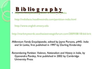 Bibliography http:// en.wikipedia.org/wiki/Partition_of_India http://indiafacts.headlinesindia.com/partition-india.html http:// www.english.emory.edu http://markmywords.southasiastrategicforum.com/2009/08/18/did-britain-wreck-the-world Millennium Family Encyclopaedia , edited by Jayne Parsons, p445-  India and Sri Lanka,  first published in 1997 by Dorling Kindersley Remembering Partition: Violence, Nationalism and History in India,  by Gyanendra Pandey, first published in 2002 by Cambridge University Press 