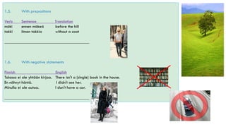 1.5. With prepositions
Verb Sentence Translation
mäki ennen mäkeä before the hill
takki ilman takkia without a coat
________________________________________
1.6. With negative statements
Finnish English
Talossa ei ole yhtään kirjaa. There isn't a (single) book in the house.
En nähnyt häntä. I didn't see her.
Minulla ei ole autoa. I don't have a car.
________________________________________
 