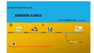WE USE THE PARTITIVE CASE…
NUMERON KANSSA
– WITH A NUMBER/FIGURE (’HOW MANY?’)
kolme mies-tä, kaksi peruna-a, neljä nai-sta, kolme ulkomai-sta meloni-a
 But: yksi mies, yksi peruna, yksi nainen, yksi ulkomainen meloni…
ulkomainen (foreign)
(adj.)
 